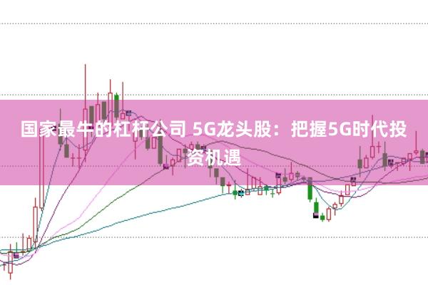国家最牛的杠杆公司 5G龙头股：把握5G时代投资机遇