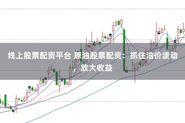 线上股票配资平台 原油股票配资：抓住油价波动，放大收益