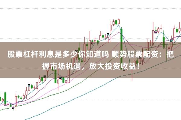 股票杠杆利息是多少你知道吗 顺势股票配资：把握市场机遇，放大投资收益！