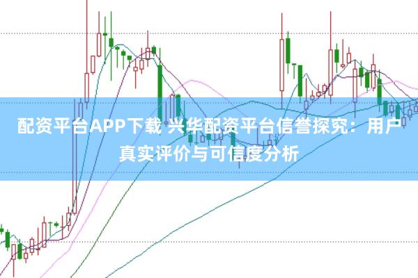配资平台APP下载 兴华配资平台信誉探究：用户真实评价与可信度分析