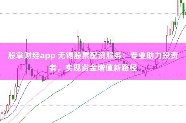 股掌财经app 无锡股票配资服务：专业助力投资者，实现资金增值新路径