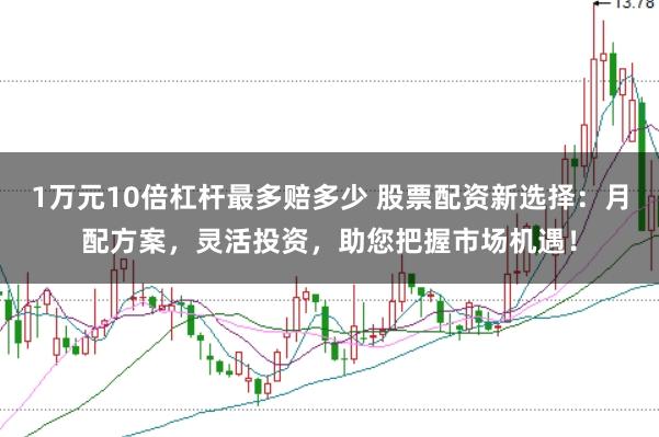 1万元10倍杠杆最多赔多少 股票配资新选择：月配方案，灵活投资，助您把握市场机遇！