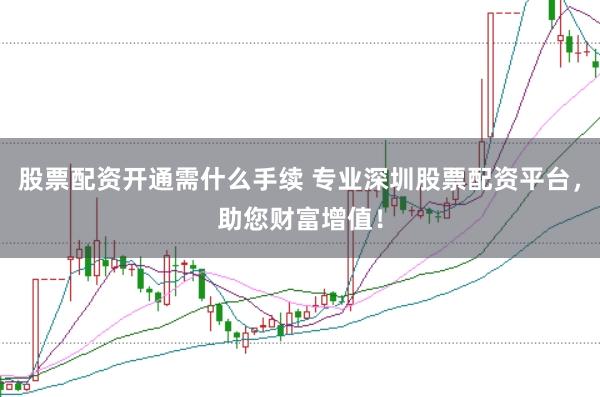 股票配资开通需什么手续 专业深圳股票配资平台，助您财富增值！