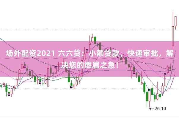 场外配资2021 六六贷:小额贷款,快速审批,解决您的燃眉之急!