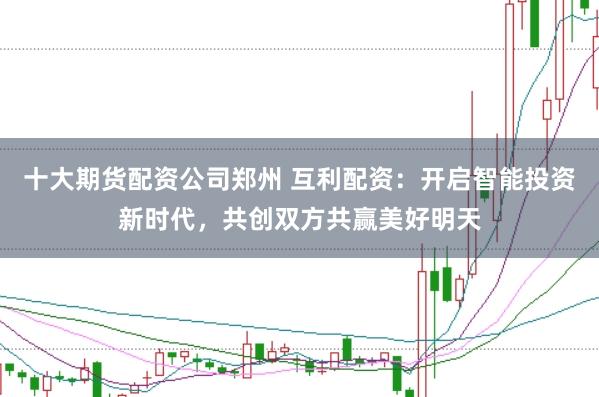 十大期货配资公司郑州 互利配资：开启智能投资新时代，共创双方共赢美好明天