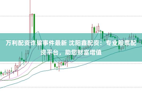 万利配资诈骗事件最新 沈阳鑫配资：专业股票配资平台，助您财富增值