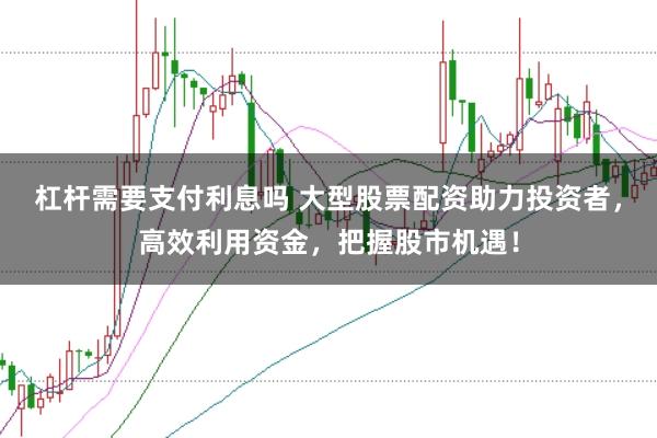 杠杆需要支付利息吗 大型股票配资助力投资者，高效利用资金，把握股市机遇！