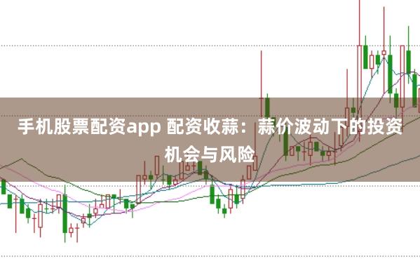 手机股票配资app 配资收蒜：蒜价波动下的投资机会与风险