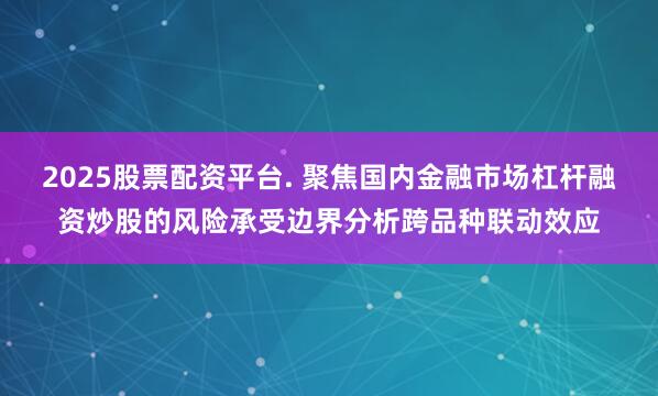 2025股票配资平台. 聚焦国内金融市场杠杆融资炒股的风险承受边界分析跨品种联动效应