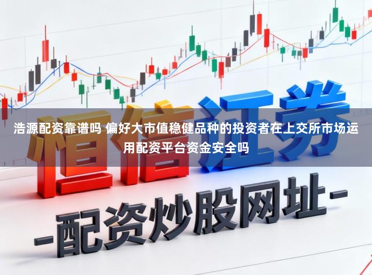 浩源配资靠谱吗 偏好大市值稳健品种的投资者在上交所市场运用配资平台资金安全吗