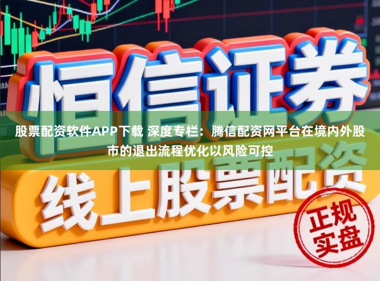 股票配资软件APP下载 深度专栏：腾信配资网平台在境内外股市的退出流程优化以风险可控
