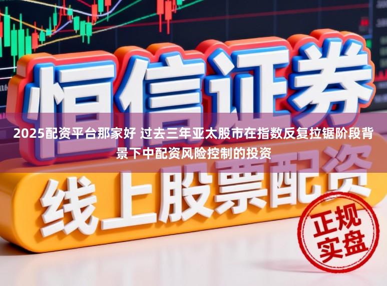 2025配资平台那家好 过去三年亚太股市在指数反复拉锯阶段背景下中配资风险控制的投资