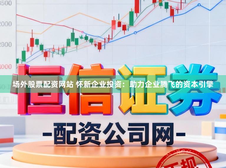 场外股票配资网站 怀新企业投资：助力企业腾飞的资本引擎
