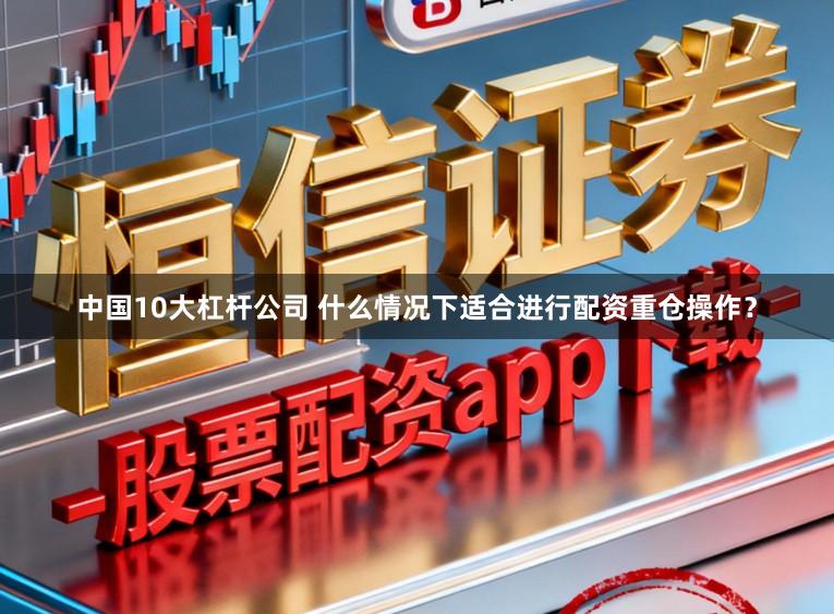 中国10大杠杆公司 什么情况下适合进行配资重仓操作？