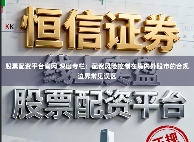 股票配资平台官网 深度专栏：配资风险控制在境内外股市的合规边界常见误区
